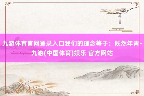 九游体育官网登录入口我们的理念等于：既然年青-九游(中国体育)娱乐 官方网站