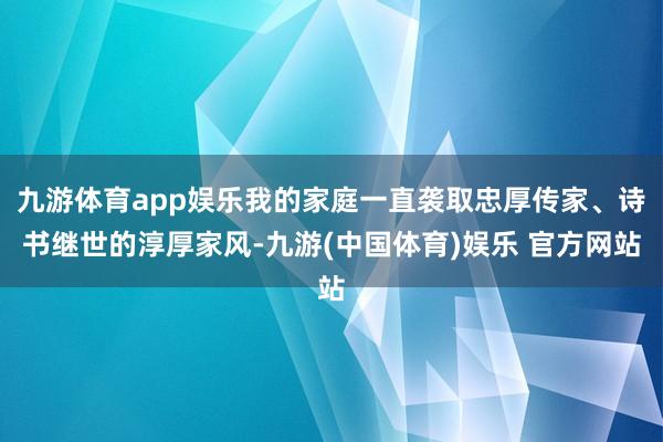 九游体育app娱乐我的家庭一直袭取忠厚传家、诗书继世的淳厚家风-九游(中国体育)娱乐 官方网站