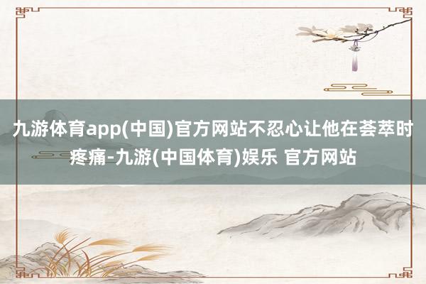 九游体育app(中国)官方网站不忍心让他在荟萃时疼痛-九游(中国体育)娱乐 官方网站