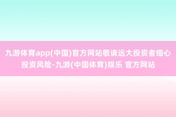 九游体育app(中国)官方网站敬请远大投资者细心投资风险-九游(中国体育)娱乐 官方网站