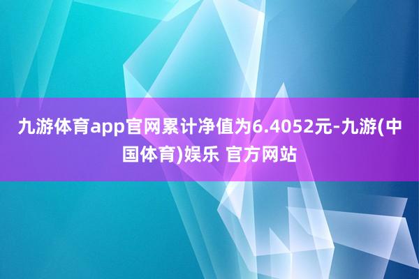 九游体育app官网累计净值为6.4052元-九游(中国体育)娱乐 官方网站