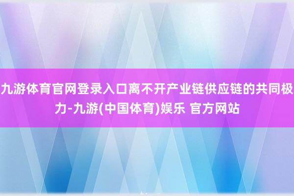 九游体育官网登录入口离不开产业链供应链的共同极力-九游(中国体育)娱乐 官方网站