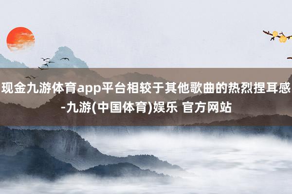 现金九游体育app平台相较于其他歌曲的热烈捏耳感-九游(中国体育)娱乐 官方网站