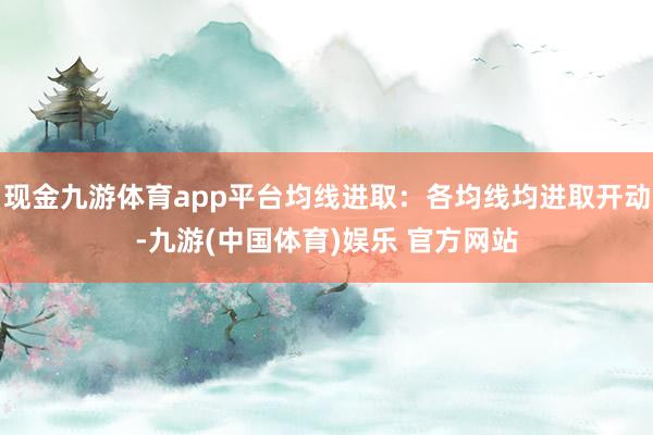 现金九游体育app平台均线进取：各均线均进取开动-九游(中国体育)娱乐 官方网站