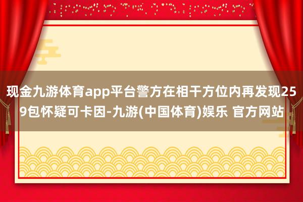 现金九游体育app平台警方在相干方位内再发现259包怀疑可卡因-九游(中国体育)娱乐 官方网站