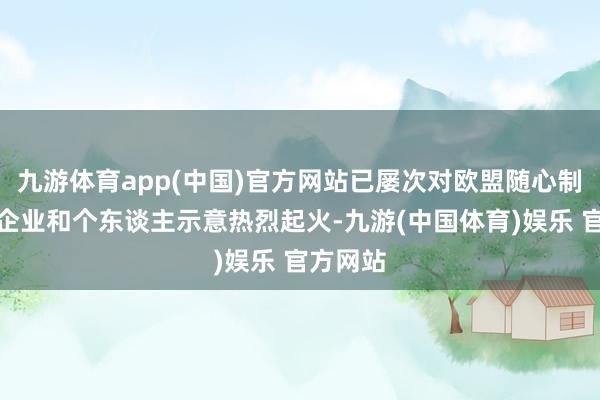 九游体育app(中国)官方网站已屡次对欧盟随心制裁中国企业和个东谈主示意热烈起火-九游(中国体育)娱乐 官方网站