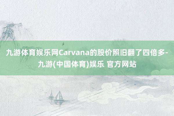 九游体育娱乐网Carvana的股价照旧翻了四倍多-九游(中国