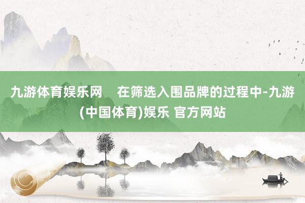 九游体育娱乐网    在筛选入围品牌的过程中-九游(中国体育)娱乐 官方网站