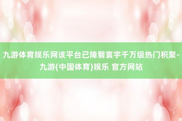 九游体育娱乐网该平台已障翳寰宇千万级热门积聚-九游(中国体育