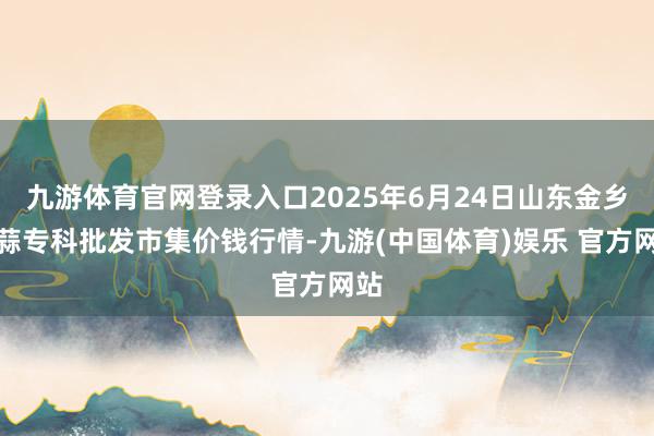 九游体育官网登录入口2025年6月24日山东金乡大蒜专科批发