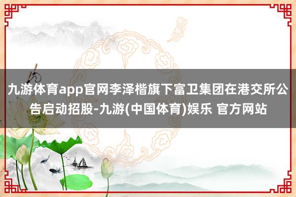 九游体育app官网李泽楷旗下富卫集团在港交所公告启动招股-九