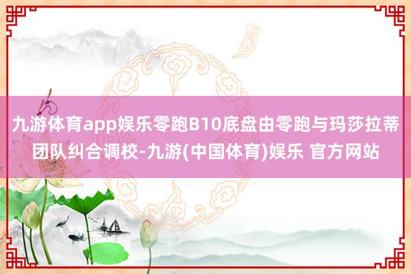 九游体育app娱乐零跑B10底盘由零跑与玛莎拉蒂团队纠合调校