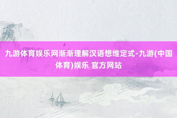 九游体育娱乐网渐渐理解汉语想维定式-九游(中国体育)娱乐 官