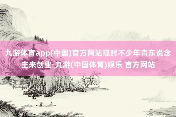 九游体育app(中国)官方网站现时不少年青东说念主来创业-九