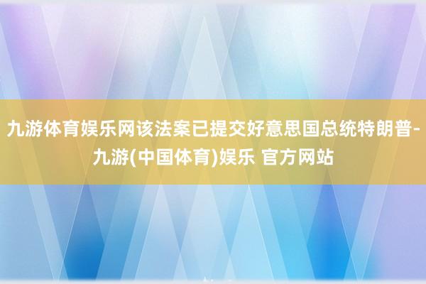 九游体育娱乐网该法案已提交好意思国总统特朗普-九游(中国体育