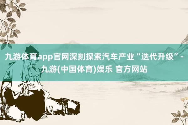 九游体育app官网深刻探索汽车产业“迭代升级”-九游(中国体