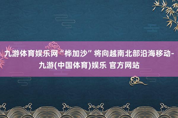 九游体育娱乐网“桦加沙”将向越南北部沿海移动-九游(中国体育