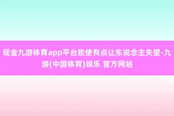 现金九游体育app平台致使有点让东说念主失望-九游(中国体育