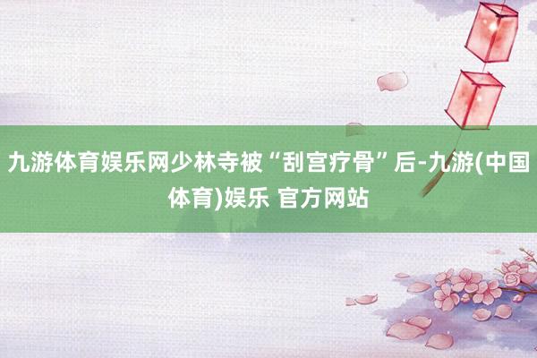九游体育娱乐网少林寺被“刮宫疗骨”后-九游(中国体育)娱乐 