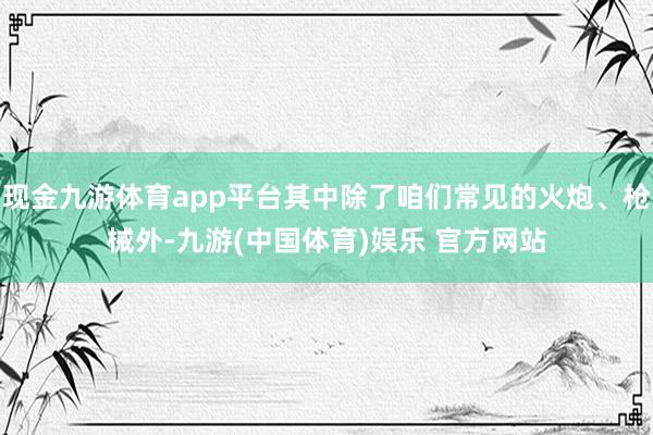 现金九游体育app平台其中除了咱们常见的火炮、枪械外-九游(
