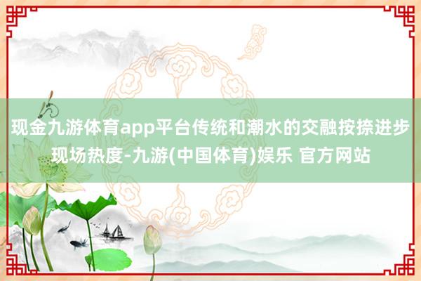 现金九游体育app平台传统和潮水的交融按捺进步现场热度-九游