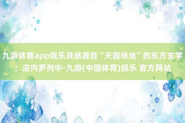 九游体育app娱乐灵感源自“天圆场地”的东方玄学；店内罗列中