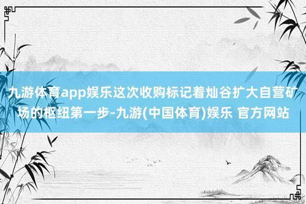 九游体育app娱乐这次收购标记着灿谷扩大自营矿场的枢纽第一步