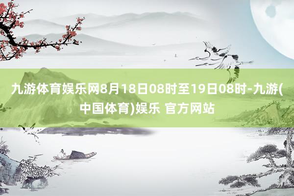 九游体育娱乐网8月18日08时至19日08时-九游(中国体育