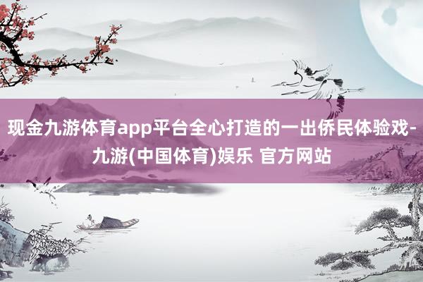 现金九游体育app平台全心打造的一出侨民体验戏-九游(中国体