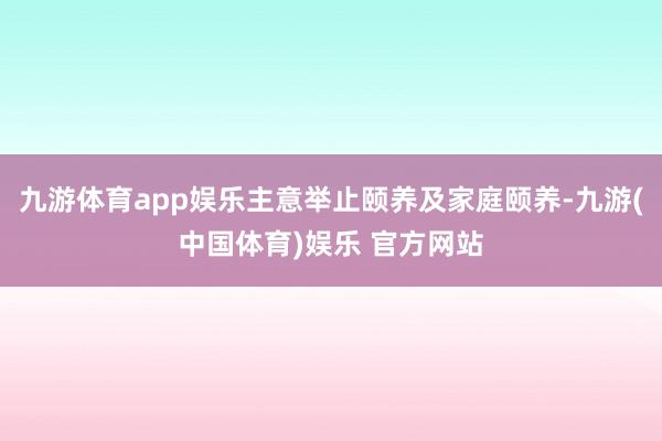 九游体育app娱乐主意举止颐养及家庭颐养-九游(中国体育)娱