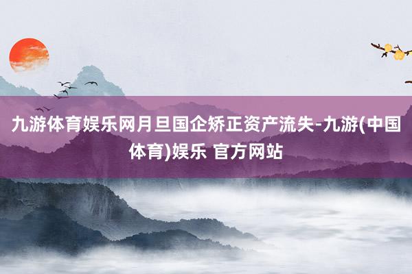 九游体育娱乐网月旦国企矫正资产流失-九游(中国体育)娱乐 官