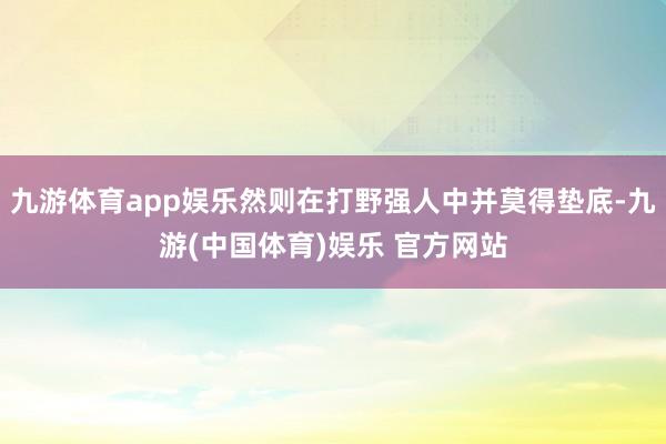 九游体育app娱乐然则在打野强人中并莫得垫底-九游(中国体育