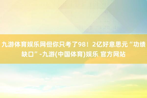 九游体育娱乐网但你只考了98！2亿好意思元“功绩缺口”-九游(中国体育)娱乐 官方网站