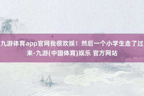 九游体育app官网我很欢娱！然后一个小学生走了过来-九游(中