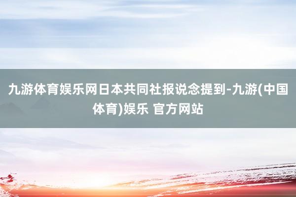 九游体育娱乐网　　日本共同社报说念提到-九游(中国体育)娱乐