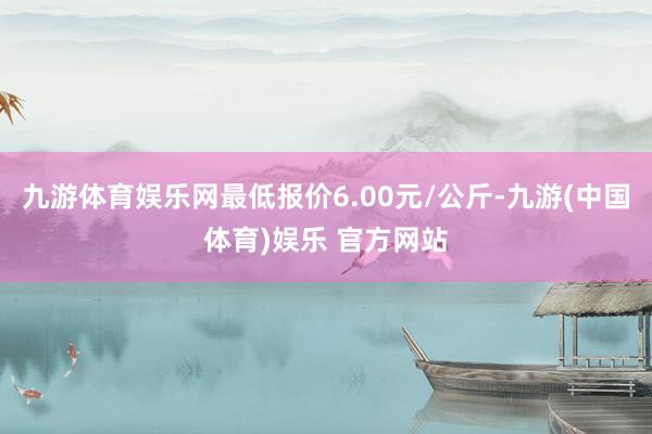 九游体育娱乐网最低报价6.00元/公斤-九游(中国体育)娱乐 官方网站