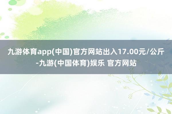 九游体育app(中国)官方网站出入17.00元/公斤-九游(中国体育)娱乐 官方网站