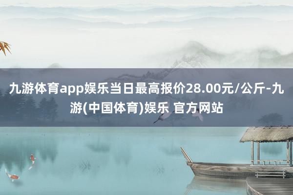 九游体育app娱乐当日最高报价28.00元/公斤-九游(中国体育)娱乐 官方网站