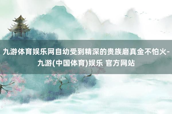 九游体育娱乐网自幼受到精深的贵族磨真金不怕火-九游(中国体育
