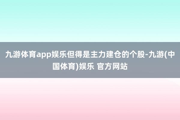九游体育app娱乐但得是主力建仓的个股-九游(中国体育)娱乐