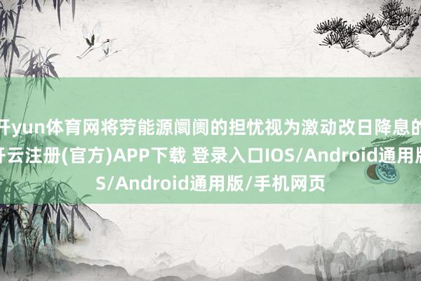 开yun体育网将劳能源阛阓的担忧视为激动改日降息的中枢要素-开云注册(官方)APP下载 登录入口IOS/Android通用版/手机网页