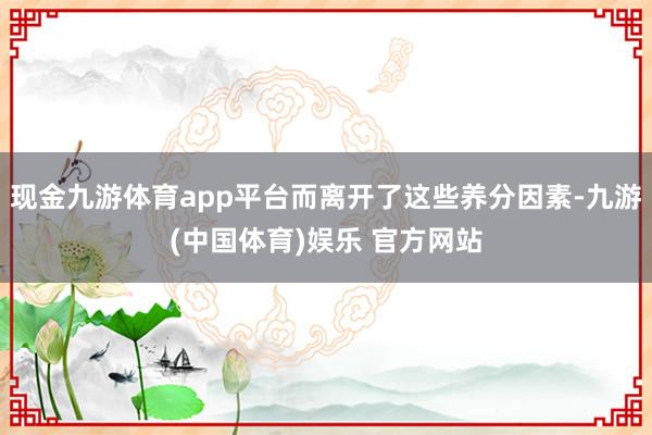 现金九游体育app平台而离开了这些养分因素-九游(中国体育)