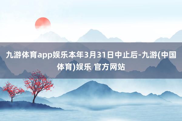九游体育app娱乐本年3月31日中止后-九游(中国体育)娱乐