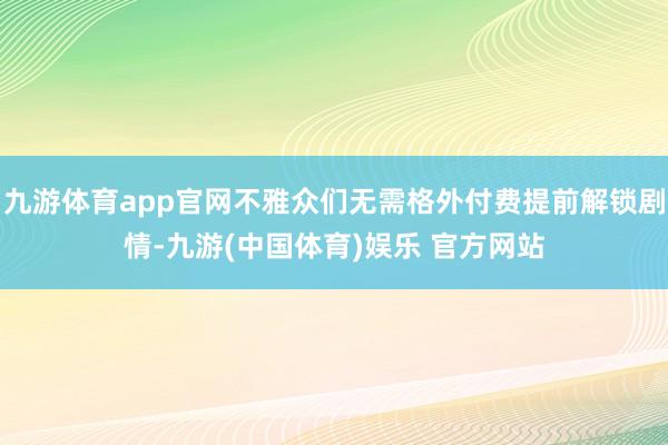 九游体育app官网不雅众们无需格外付费提前解锁剧情-九游(中国体育)娱乐 官方网站