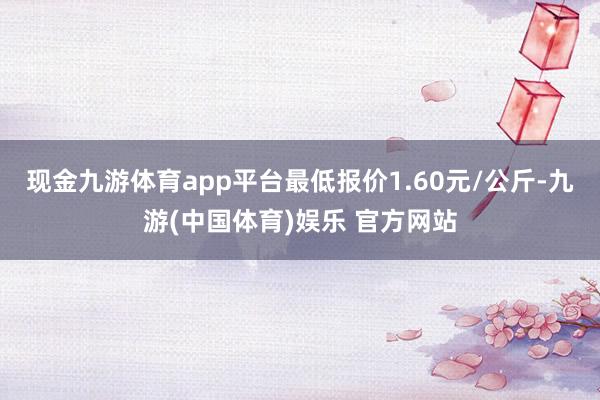 现金九游体育app平台最低报价1.60元/公斤-九游(中国体
