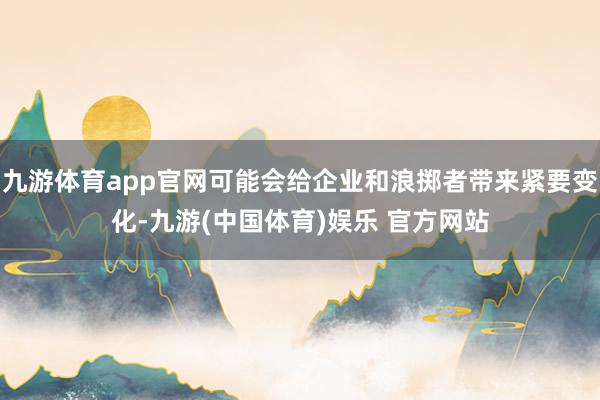 九游体育app官网可能会给企业和浪掷者带来紧要变化-九游(中