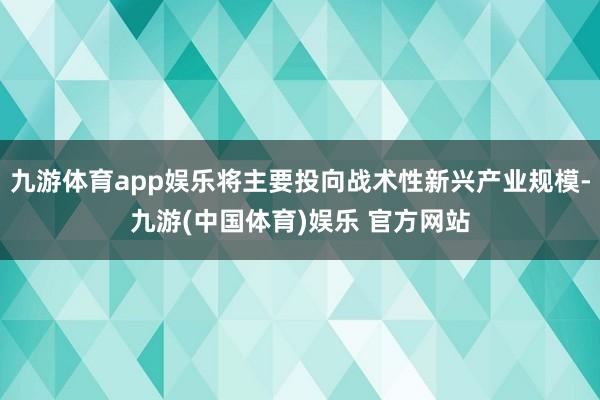 九游体育app娱乐将主要投向战术性新兴产业规模-九游(中国体