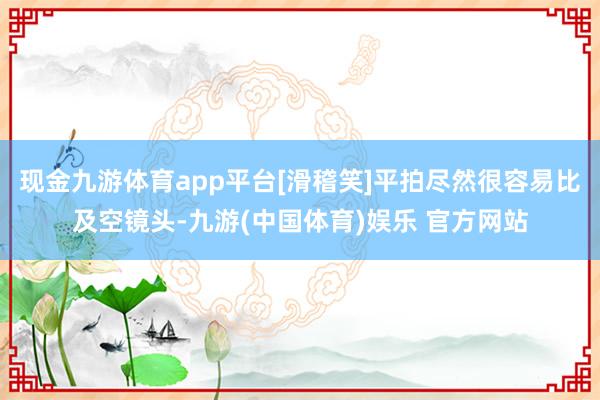 现金九游体育app平台[滑稽笑]平拍尽然很容易比及空镜头-九