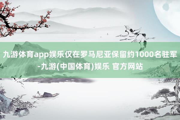 九游体育app娱乐仅在罗马尼亚保留约1000名驻军-九游(中