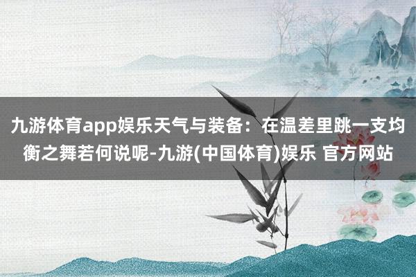 九游体育app娱乐天气与装备:在温差里跳一支均衡之舞若何说呢-九游(中国体育)娱乐 官方网站